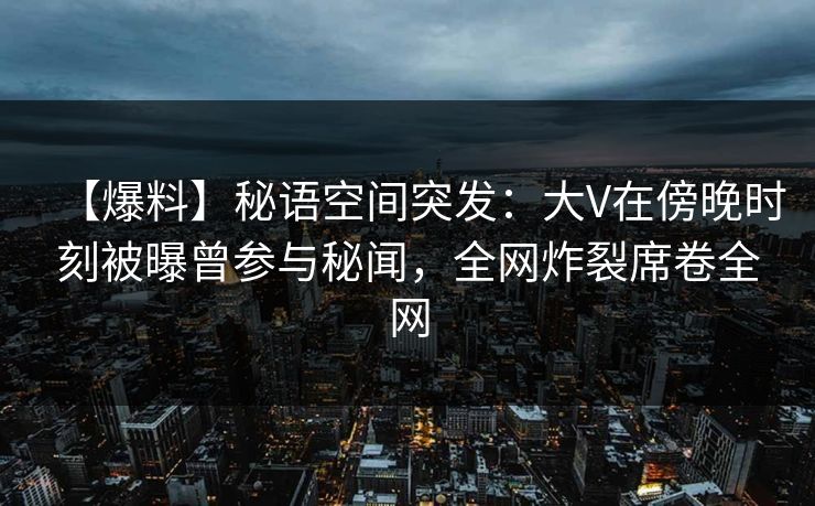 【爆料】秘语空间突发：大V在傍晚时刻被曝曾参与秘闻，全网炸裂席卷全网
