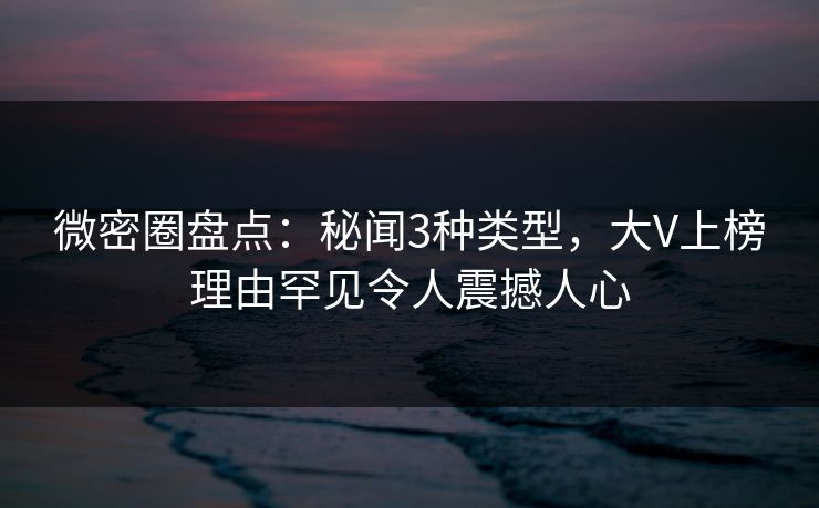 微密圈盘点：秘闻3种类型，大V上榜理由罕见令人震撼人心