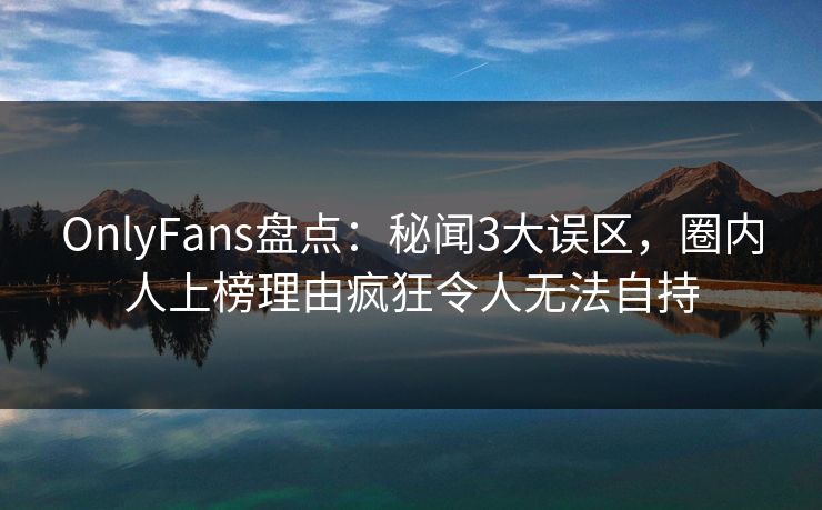 OnlyFans盘点：秘闻3大误区，圈内人上榜理由疯狂令人无法自持