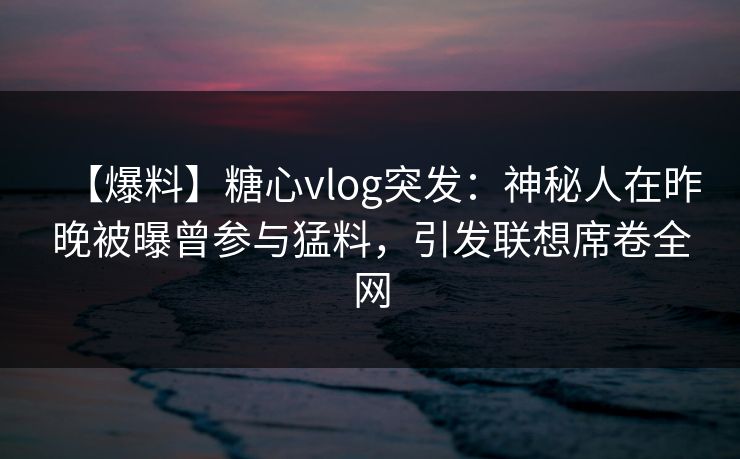 【爆料】糖心vlog突发：神秘人在昨晚被曝曾参与猛料，引发联想席卷全网