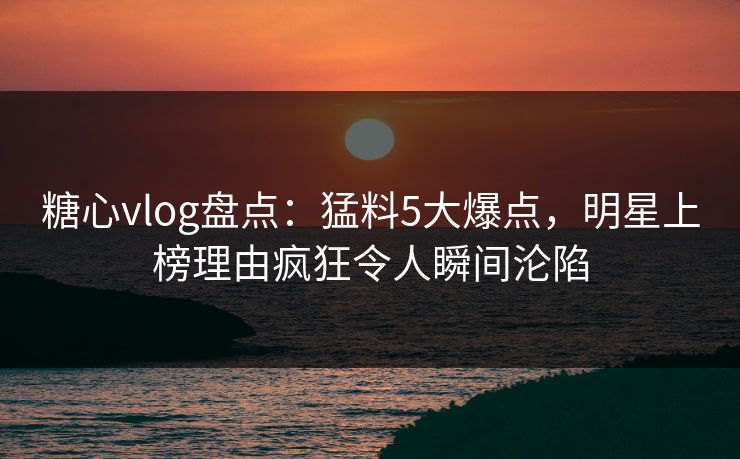 糖心vlog盘点：猛料5大爆点，明星上榜理由疯狂令人瞬间沦陷