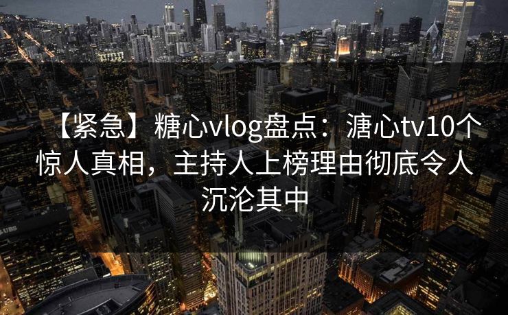 【紧急】糖心vlog盘点：溏心tv10个惊人真相，主持人上榜理由彻底令人沉沦其中