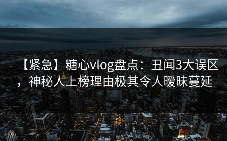 【紧急】糖心vlog盘点：丑闻3大误区，神秘人上榜理由极其令人暧昧蔓延