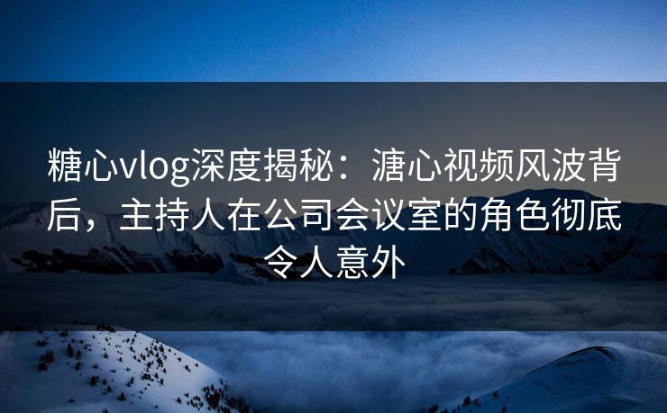糖心vlog深度揭秘：溏心视频风波背后，主持人在公司会议室的角色彻底令人意外