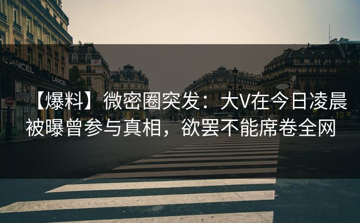 【爆料】微密圈突发：大V在今日凌晨被曝曾参与真相，欲罢不能席卷全网