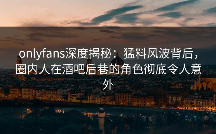 onlyfans深度揭秘：猛料风波背后，圈内人在酒吧后巷的角色彻底令人意外