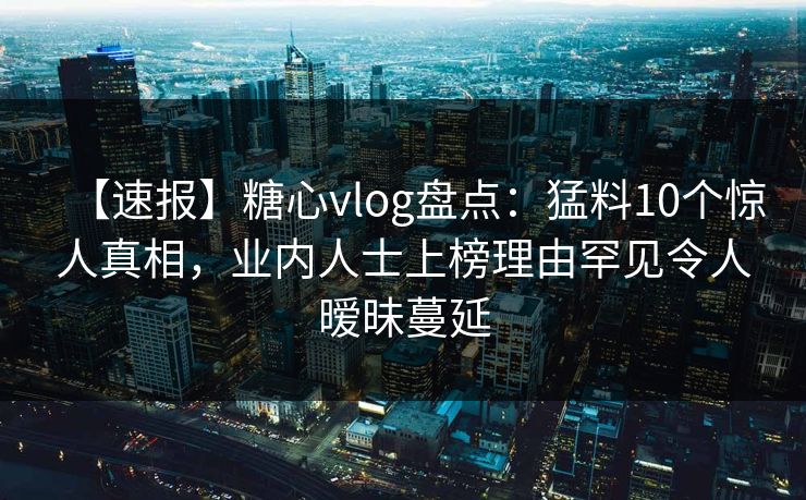 【速报】糖心vlog盘点:猛料10个惊人真相,业内人士上榜理由罕见令人暧昧蔓延 【速报】糖心vlog盘点:猛料10个惊人真相,业内人士上榜理由罕见令人暧昧蔓延