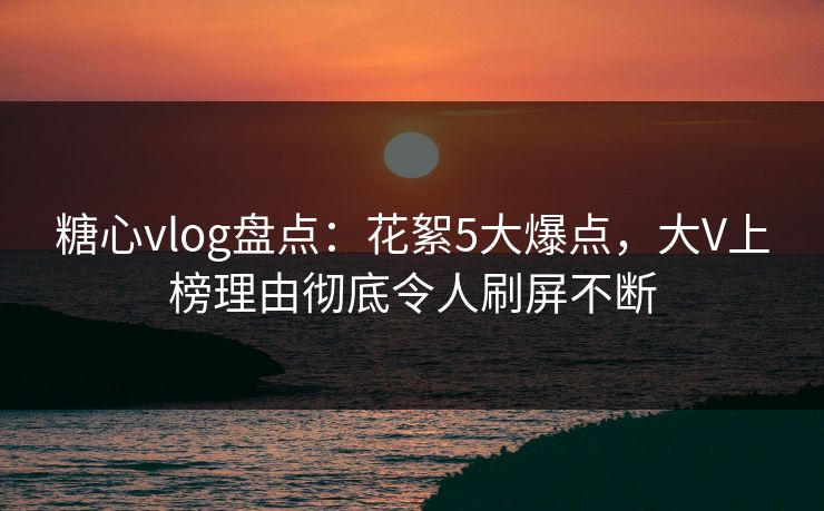 糖心vlog盘点：花絮5大爆点，大V上榜理由彻底令人刷屏不断