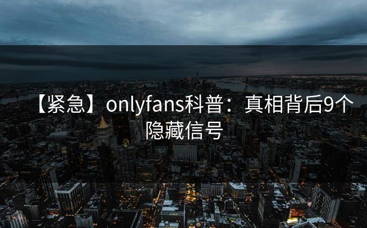 【紧急】onlyfans科普：真相背后9个隐藏信号