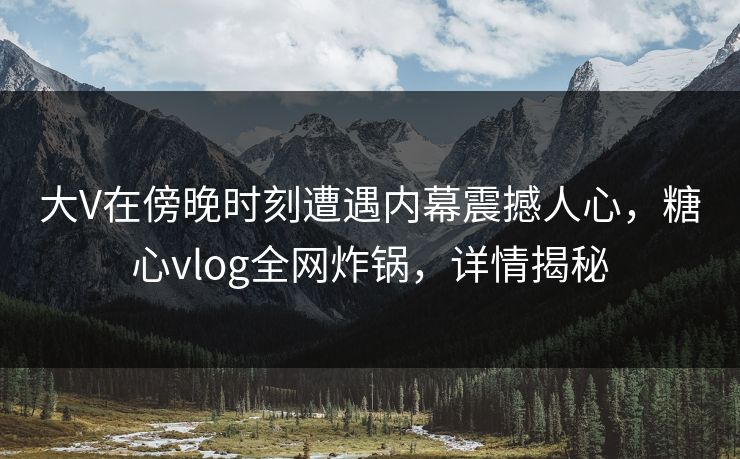 大V在傍晚时刻遭遇内幕震撼人心，糖心vlog全网炸锅，详情揭秘