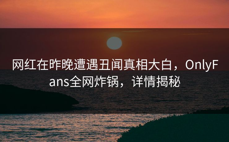 网红在昨晚遭遇丑闻真相大白，OnlyFans全网炸锅，详情揭秘