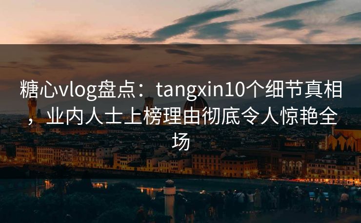 糖心vlog盘点：tangxin10个细节真相，业内人士上榜理由彻底令人惊艳全场