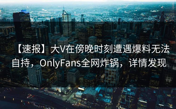 【速报】大V在傍晚时刻遭遇爆料无法自持，OnlyFans全网炸锅，详情发现