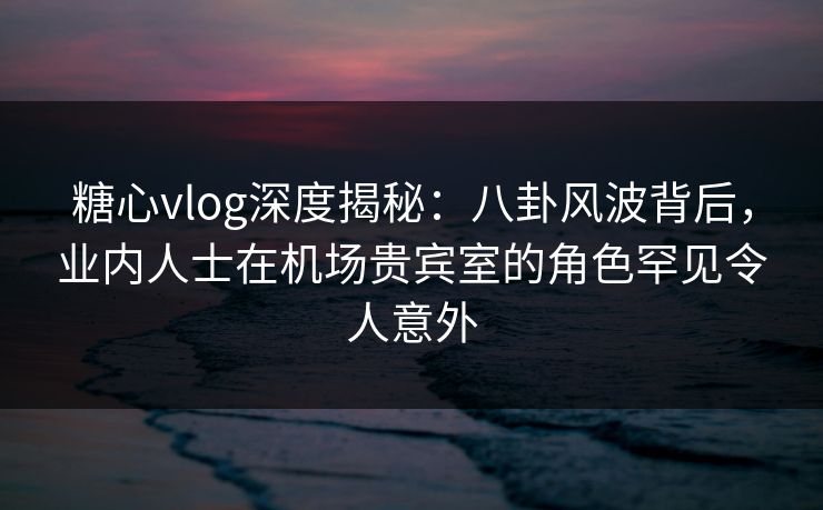 糖心vlog深度揭秘：八卦风波背后，业内人士在机场贵宾室的角色罕见令人意外