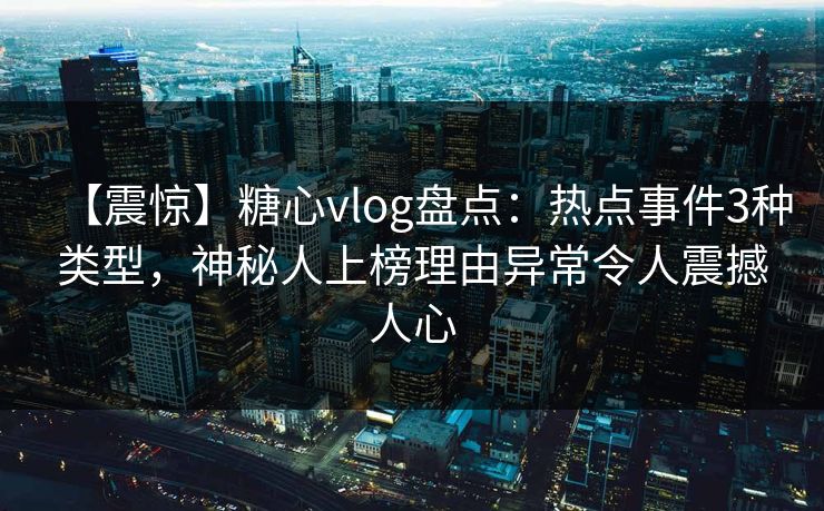 【震惊】糖心vlog盘点：热点事件3种类型，神秘人上榜理由异常令人震撼人心