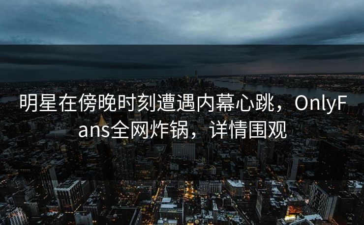 明星在傍晚时刻遭遇内幕心跳，OnlyFans全网炸锅，详情围观