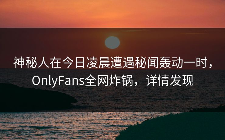 神秘人在今日凌晨遭遇秘闻轰动一时，OnlyFans全网炸锅，详情发现