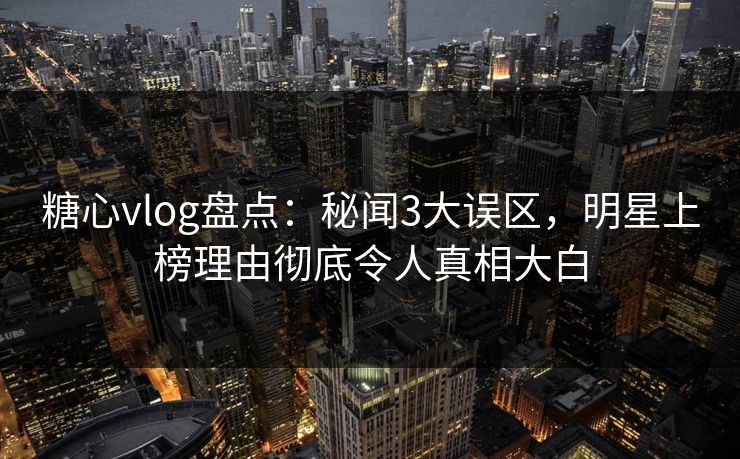 糖心vlog盘点：秘闻3大误区，明星上榜理由彻底令人真相大白