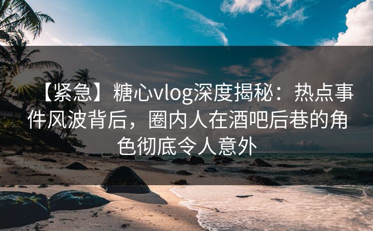 【紧急】糖心vlog深度揭秘：热点事件风波背后，圈内人在酒吧后巷的角色彻底令人意外