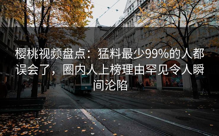 樱桃视频盘点：猛料最少99%的人都误会了，圈内人上榜理由罕见令人瞬间沦陷