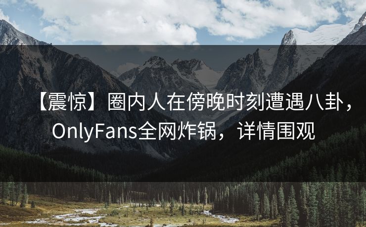 【震惊】圈内人在傍晚时刻遭遇八卦，OnlyFans全网炸锅，详情围观