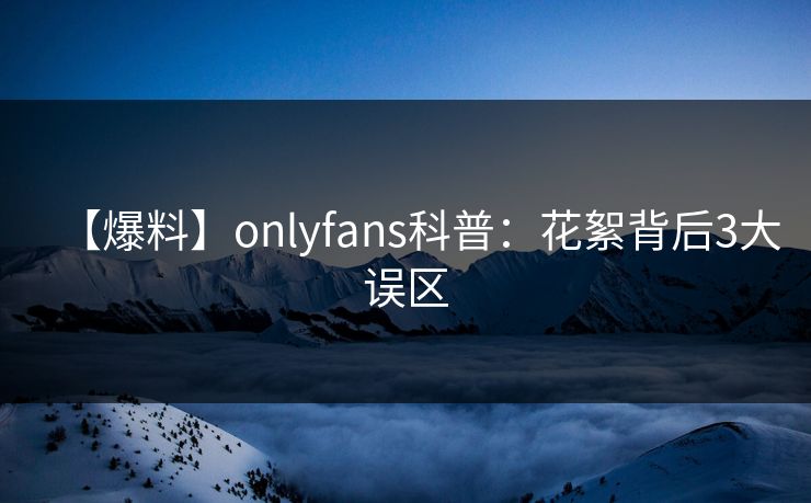 【爆料】onlyfans科普：花絮背后3大误区
