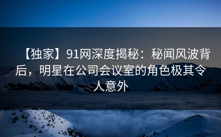 【独家】91网深度揭秘：秘闻风波背后，明星在公司会议室的角色极其令人意外