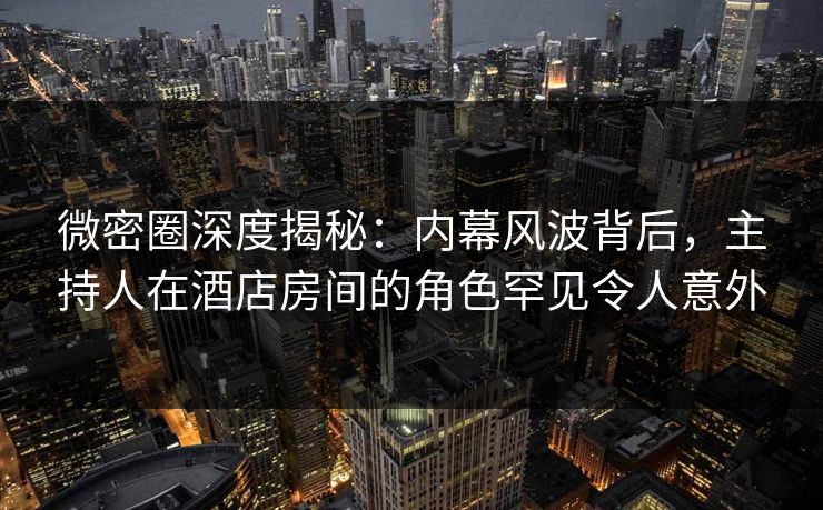 微密圈深度揭秘：内幕风波背后，主持人在酒店房间的角色罕见令人意外