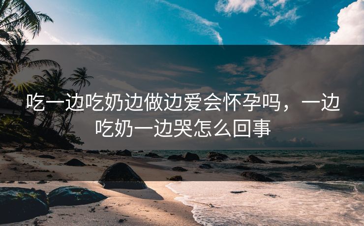 吃一边吃奶边做边爱会怀孕吗，一边吃奶一边哭怎么回事