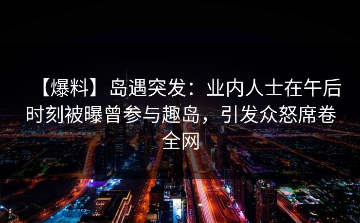 【爆料】岛遇突发：业内人士在午后时刻被曝曾参与趣岛，引发众怒席卷全网