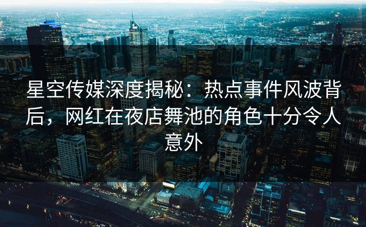 星空传媒深度揭秘：热点事件风波背后，网红在夜店舞池的角色十分令人意外