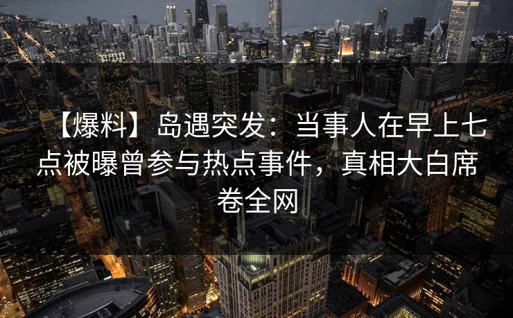 【爆料】岛遇突发：当事人在早上七点被曝曾参与热点事件，真相大白席卷全网