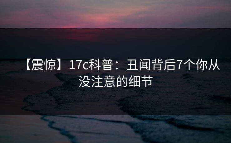 【震惊】17c科普：丑闻背后7个你从没注意的细节