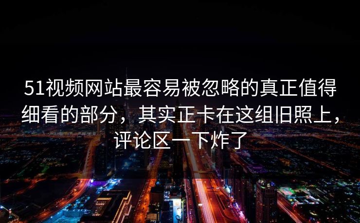 51视频网站最容易被忽略的真正值得细看的部分，其实正卡在这组旧照上，评论区一下炸了