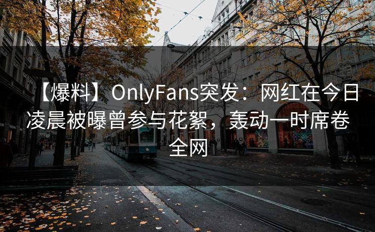 【爆料】OnlyFans突发：网红在今日凌晨被曝曾参与花絮，轰动一时席卷全网