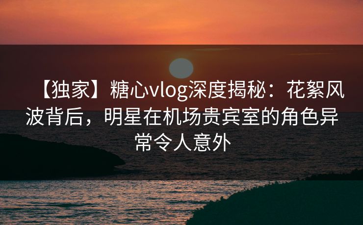 【独家】糖心vlog深度揭秘：花絮风波背后，明星在机场贵宾室的角色异常令人意外
