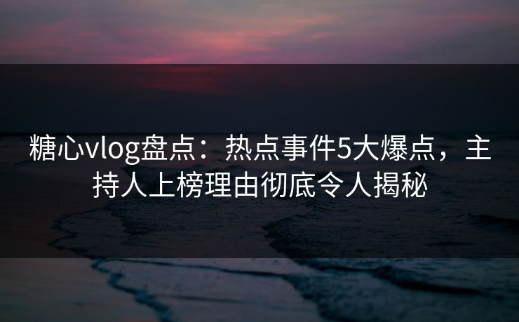糖心vlog盘点：热点事件5大爆点，主持人上榜理由彻底令人揭秘