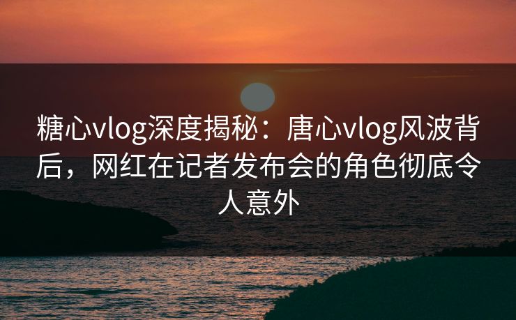 糖心vlog深度揭秘：唐心vlog风波背后，网红在记者发布会的角色彻底令人意外