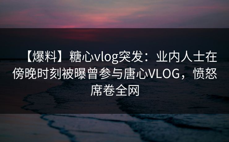 【爆料】糖心vlog突发：业内人士在傍晚时刻被曝曾参与唐心VLOG，愤怒席卷全网
