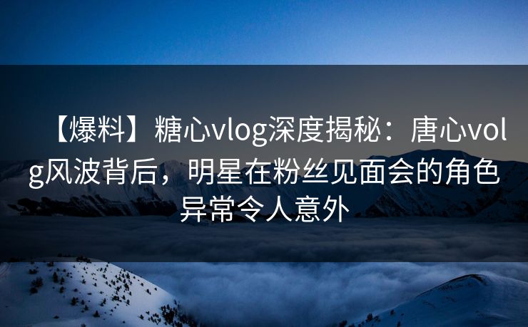 【爆料】糖心vlog深度揭秘：唐心volg风波背后，明星在粉丝见面会的角色异常令人意外