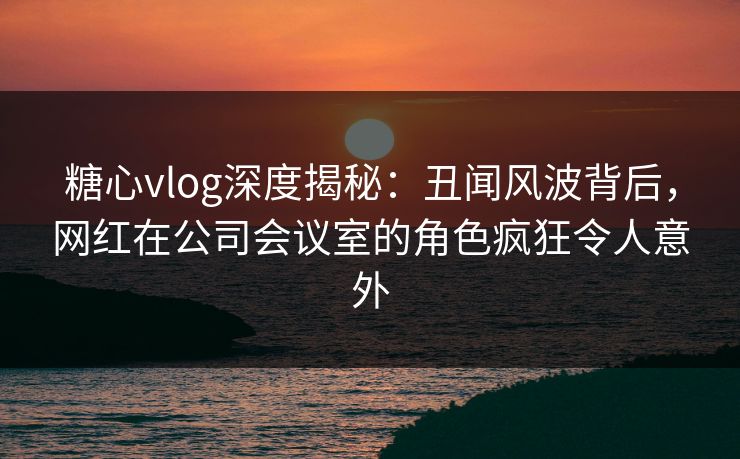 糖心vlog深度揭秘：丑闻风波背后，网红在公司会议室的角色疯狂令人意外