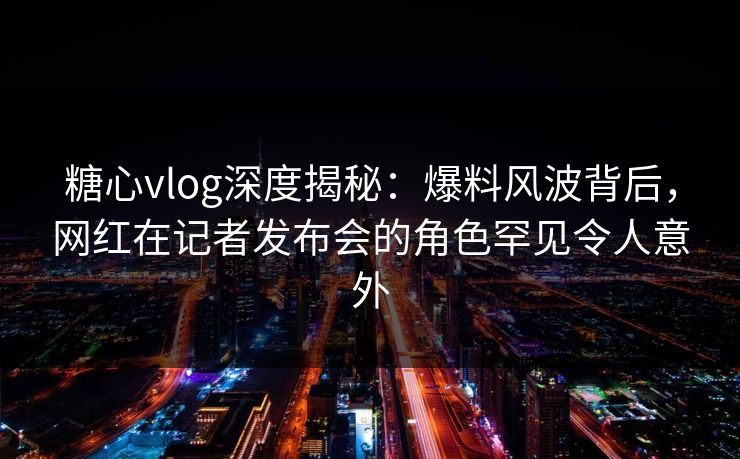 糖心vlog深度揭秘：爆料风波背后，网红在记者发布会的角色罕见令人意外