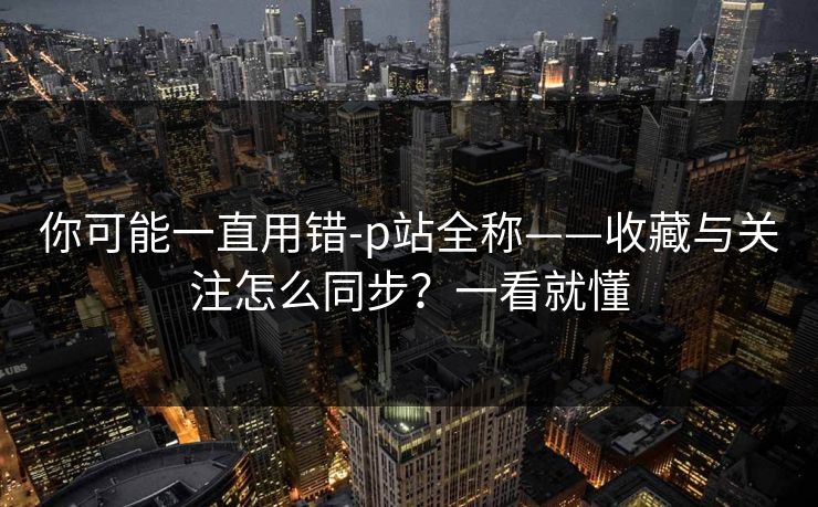 你可能一直用错-p站全称——收藏与关注怎么同步？一看就懂