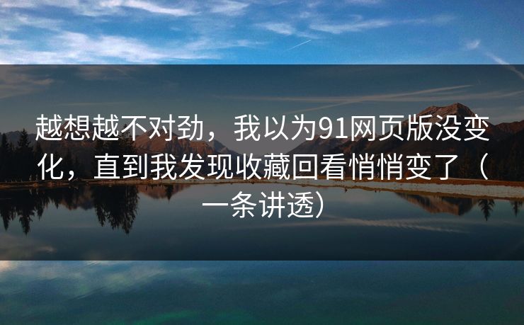 越想越不对劲，我以为91网页版没变化，直到我发现收藏回看悄悄变了（一条讲透）