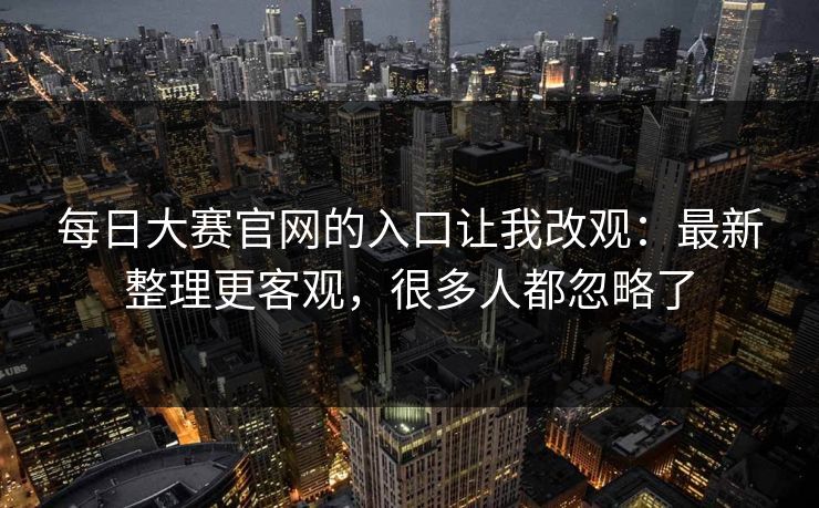 每日大赛官网的入口让我改观：最新整理更客观，很多人都忽略了