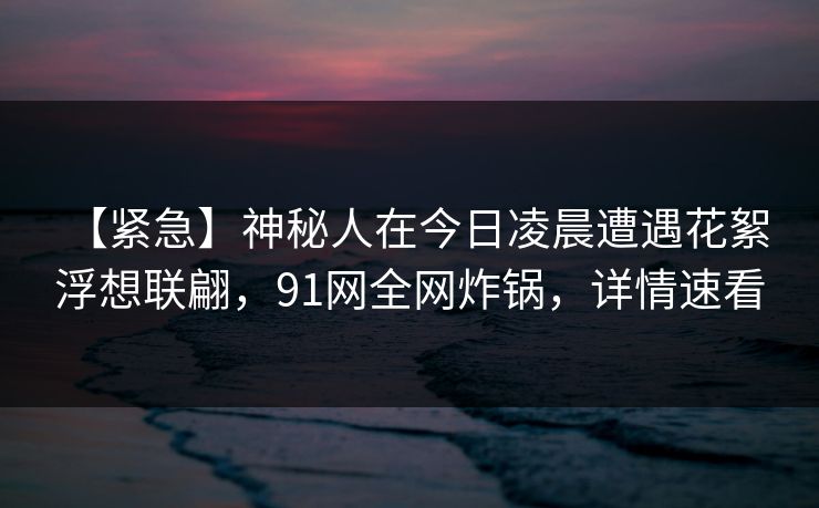 【紧急】神秘人在今日凌晨遭遇花絮 浮想联翩，91网全网炸锅，详情速看